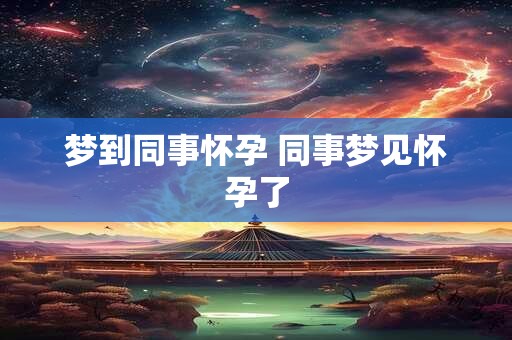 梦到同事怀孕 同事梦见怀孕了 梦到同事怀孕 同事梦见怀孕了