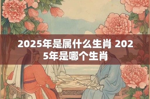 2025年是属什么生肖 2025年是哪个生肖