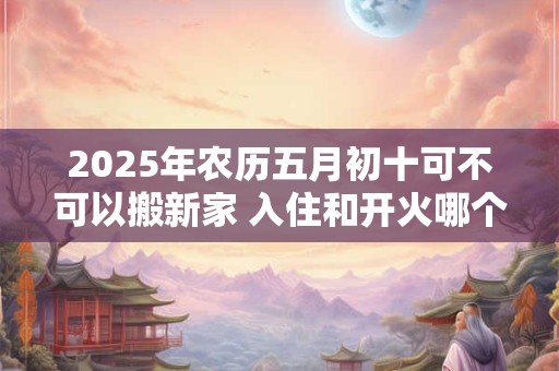 2025年农历五月初十可不可以搬新家 入住和开火哪个算搬家