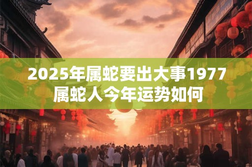 2025年属蛇要出大事1977 属蛇人今年运势如何 2025年属蛇要出大事1977 属蛇人今年运势如何