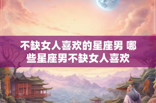 不缺女人喜欢的星座男 哪些星座男不缺女人喜欢