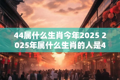 44属什么生肖今年2025 2025年属什么生肖的人是44岁