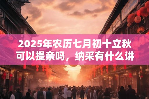2025年农历七月初十立秋可以提亲吗，纳采有什么讲究？