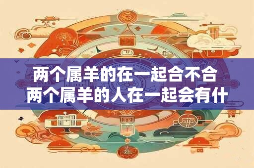 两个属羊的在一起合不合 两个属羊的人在一起会有什么合不合适的问题