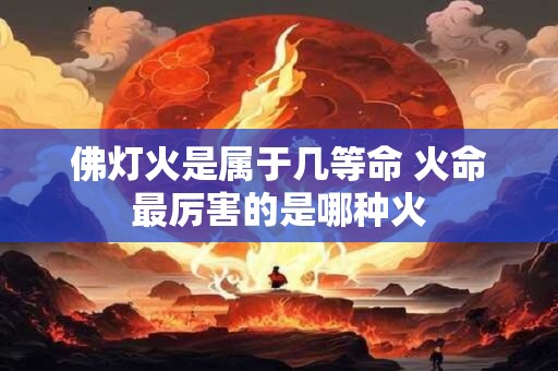 佛灯火是属于几等命 火命最厉害的是哪种火