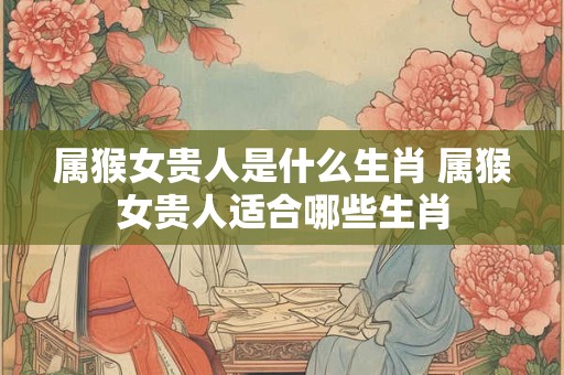 属猴女贵人是什么生肖 属猴女贵人适合哪些生肖