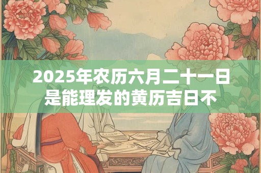 2025年农历六月二十一日是能理发的黄历吉日不