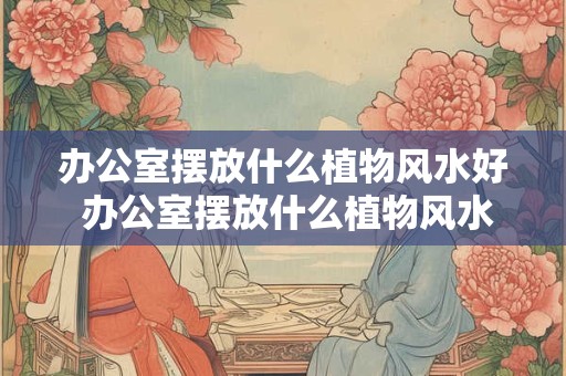 办公室摆放什么植物风水好 办公室摆放什么植物风水好? 办公室摆放什么植物风水好 办公室摆放什么植物风水好?