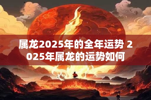 属龙2025年的全年运势 2025年属龙的运势如何