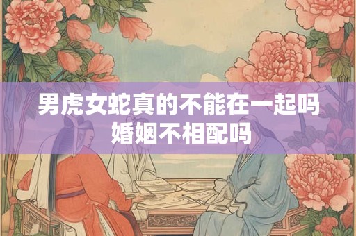 男虎女蛇真的不能在一起吗 婚姻不相配吗