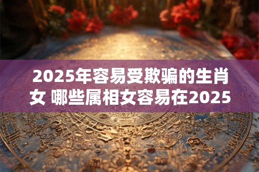 2025年容易受欺骗的生肖女 哪些属相女容易在2025年受骗