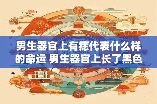 男生器官上有痣代表什么样的命运 男生器官上长了黑色痣
