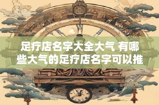 足疗店名字大全大气 有哪些大气的足疗店名字可以推荐