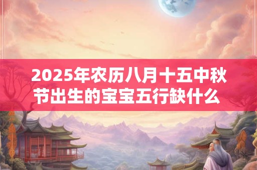 2025年农历八月十五中秋节出生的宝宝五行缺什么 是什么命