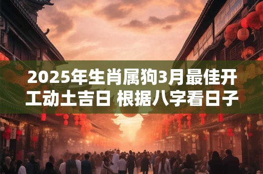 2025年生肖属狗3月最佳开工动土吉日 根据八字看日子 2025年生肖属狗3月最佳开工动土吉日 根据八字看日子