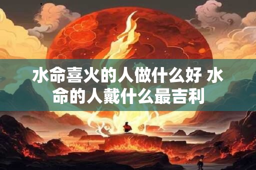 水命喜火的人做什么好 水命的人戴什么最吉利