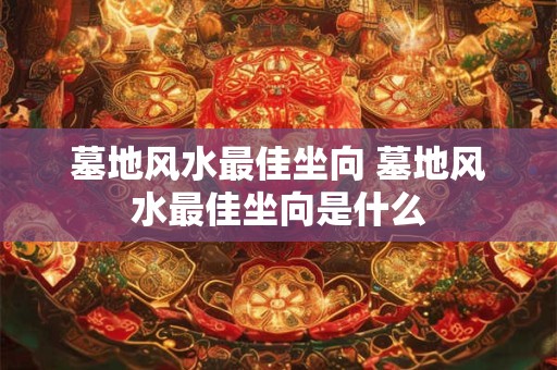 墓地风水最佳坐向 墓地风水最佳坐向是什么