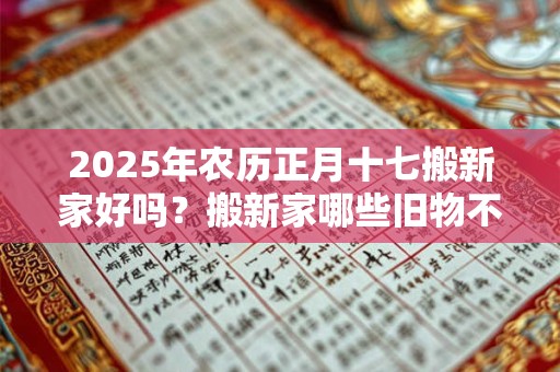 2025年农历正月十七搬新家好吗？搬新家哪些旧物不能带？