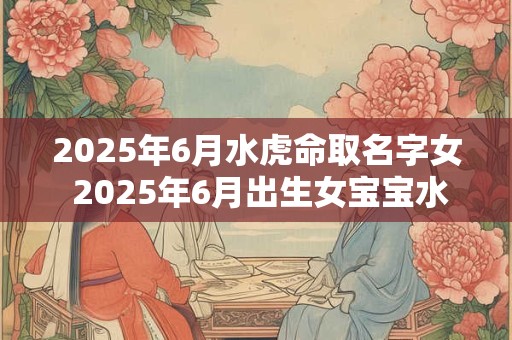 2025年6月水虎命取名字女 2025年6月出生女宝宝水虎命取名需要注意什么