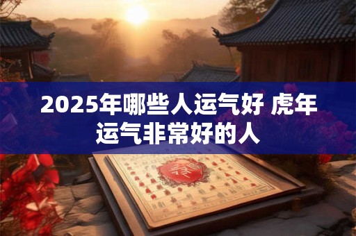 2025年哪些人运气好 虎年运气非常好的人