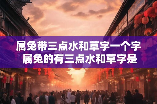 属兔带三点水和草字一个字 属兔的有三点水和草字是什么意思