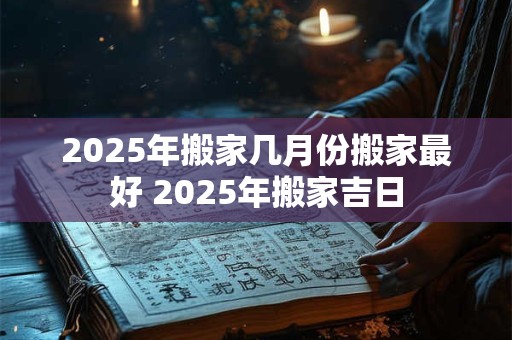 2025年搬家几月份搬家最好 2025年搬家吉日
