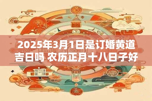 2025年3月1日是订婚黄道吉日吗 农历正月十八日子好吗