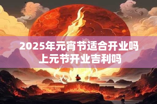 2025年元宵节适合开业吗 上元节开业吉利吗