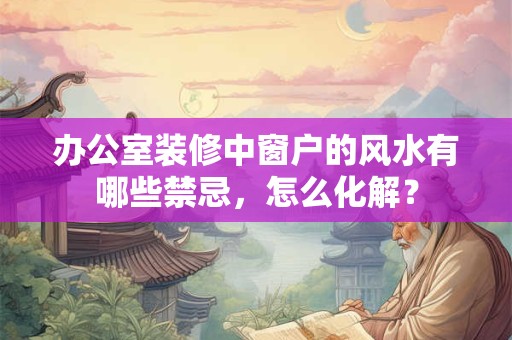 办公室装修中窗户的风水有哪些禁忌，怎么化解？