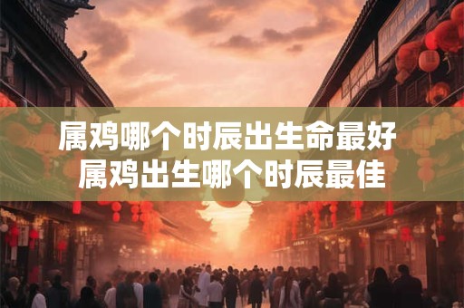 属鸡哪个时辰出生命最好 属鸡出生哪个时辰最佳