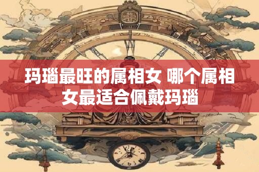玛瑙最旺的属相女 哪个属相女最适合佩戴玛瑙
