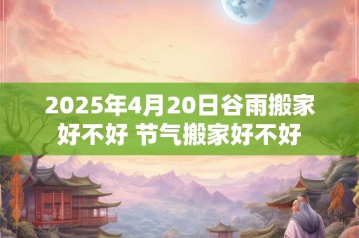 2025年4月20日谷雨搬家好不好 节气搬家好不好