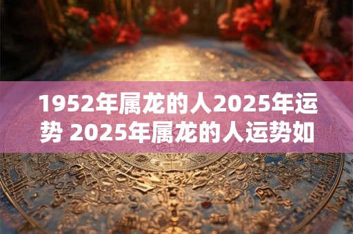 1952年属龙的人2025年运势 2025年属龙的人运势如何