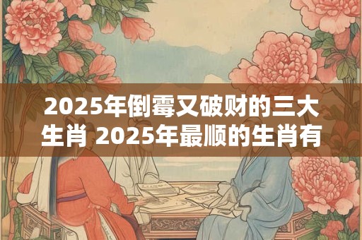 2025年倒霉又破财的三大生肖 2025年最顺的生肖有什么