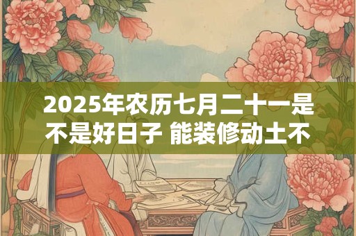 2025年农历七月二十一是不是好日子 能装修动土不