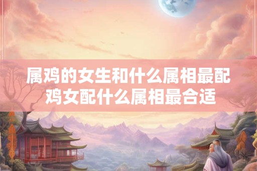 属鸡的女生和什么属相最配 鸡女配什么属相最合适