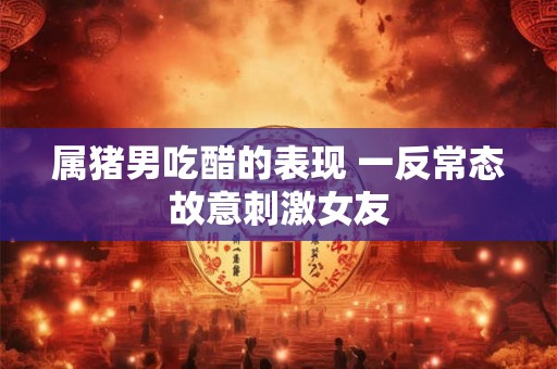 属猪男吃醋的表现 一反常态故意刺激女友