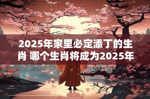 2025年家里必定添丁的生肖 哪个生肖将成为2025年家中新成员