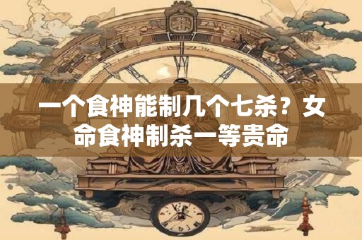 一个食神能制几个七杀？女命食神制杀一等贵命