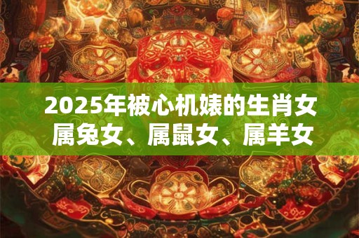 2025年被心机婊的生肖女 属兔女、属鼠女、属羊女
