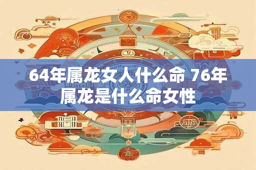 64年属龙女人什么命 76年属龙是什么命女性 64年属龙女人什么命 76年属龙是什么命女性