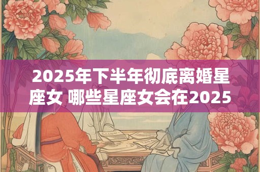 2025年下半年彻底离婚星座女 哪些星座女会在2025年下半年彻底离婚