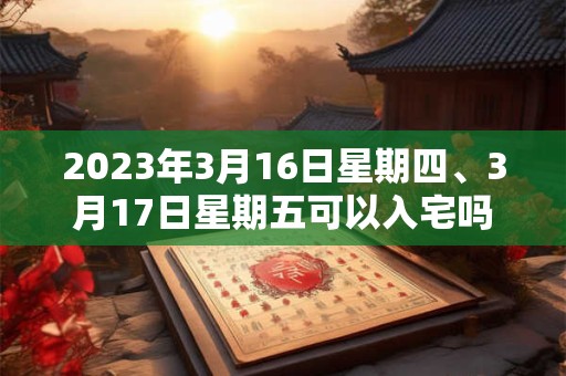 2023年3月16日星期四、3月17日星期五可以入宅吗 2023年3月16日星期四、3月17日星期五可以入宅吗