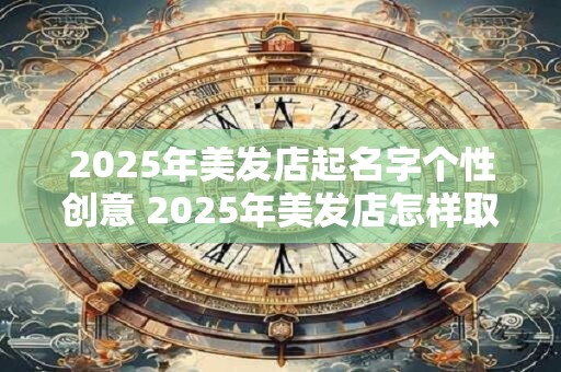 2025年美发店起名字个性创意 2025年美发店怎样取名才有创意