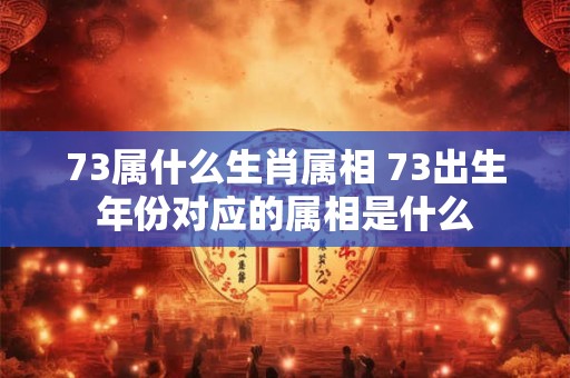 73属什么生肖属相 73出生年份对应的属相是什么