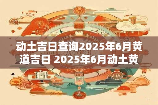 动土吉日查询2025年6月黄道吉日 2025年6月动土黄道吉日是哪天