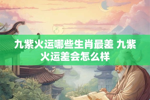 九紫火运哪些生肖最差 九紫火运差会怎么样