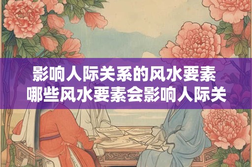 影响人际关系的风水要素 哪些风水要素会影响人际关系