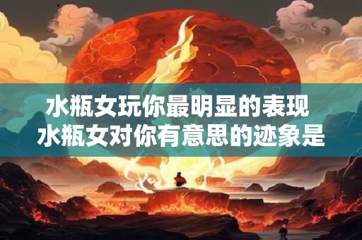 水瓶女玩你最明显的表现 水瓶女对你有意思的迹象是什么
