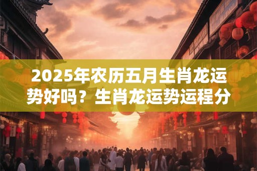2025年农历五月生肖龙运势好吗？生肖龙运势运程分析